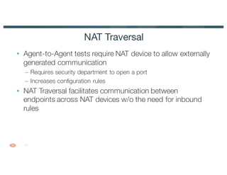 12
• Agent-to-Agent tests require NAT device to allow externally
generated communication
– Requires security department to open a port
– Increases configuration rules
• NAT Traversal facilitates communication between
endpoints across NAT devices w/o the need for inbound
rules
NAT Traversal
 