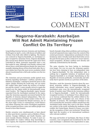 Long-boiling tensions between Armenia and Azerbaijan
flared again on April 2, 2016, with dozens of soldiers and
civilians from both sides killed in fighting. The theater
was centered in Nagorno-Karabakh, an Azerbaijani re-
gion occupied by Armenian forces. Nagorno-Karabakh,
plus several more districts beyond the region have been
controlled by ethnic Armenian separatists since a war
that ended in 1994. Although cross-border violence had
always been a usual phenomenon despite the 1994 truce,
annually claiming dozens of lives from both sides, the re-
cent clashes have been the most severe escalation which
almost transformed into a full-scale warfare over the two
decades.
The Armenian and pro-Armenian media ignited mass
hysteria regarding Azerbaijan`s military operation and
labeled it Azerbaijan`s attempt to break the peace in the
region. Simply checking the world map, one can notice
the conflict takes place inside the territory of Azerbai-
jan and the country`s army actually strives to regain the
control over the region inside its internationally recog-
nized borders. The Nagorno-Karabakh region became
separated from the Azerbaijani mainland in the 1990s,
when the Armenian separatist movement backed by the
Republic of Armenia claimed independence. This con-
flict was accompanied by brutal warfare (when the Ar-
menian troops committed the Khojali massacre, one of
the most tragic events in contemporary world history)
and ethnic cleansing (the entire Azerbaijani population
of the occupied provinces, some one million people were
forced to leave their homes).
Similar scenarios were simultaneously or later played
in other post-Soviet countries such as Moldova (Trans-
nistria), Georgia (Abkhazia and South Ossetia), and
most recently Ukraine (Donbas). To make it more un-
derstandable for readers without deep knowledge on
those regions, the respective conflicts broke out when a
bunch of people citing ethnic problems and receiving ex-
ternal aid separated some region from the control of the
central government. Independence proclaimed in those
breakaway states virtually made them black holes across
the post-Soviet space as they could never secure interna-
tional recognition. All these conflicts were directly and
indirectly orchestrated by the Kremlin.
The same situation has been lasting in Azerbaijan
even longer. For over 20 years the Armenian separat-
ists have been claiming to have an independent state
in Nagorno-Karabakh. Yet this independent state is
nothing but a laughable imitation of statehood since
Nagorno-Karabakh is so strongly dependening on the
Republic of Armenia politically, economically and mili-
tarily that it operates merely as a province of the latter.
Therefore, amid the Armenian hysteria about the mur-
dered Armenian soldiers in Nagorno-Karabakh, we
should reformulate more correct questions: Did the
Azerbaijani army cross the internationally recognized
border of another state? What do the Armenian soldiers
do in Nagorno-Karabakh – inside the internationally
recognized territory of Azerbaijan? Even official sourc-
es in Yerevan confirmed that the soldiers killed in Na-
gorno-Karabakh, Azerbaijani soil, were citizens of the
Republic of Armenia. The Azerbaijani President in his
turn warned that the Armenian soldiers should leave the
Azerbaijani lands unless they want to die there. Would
any country in the world, including the mediators in the
conflict, the United States, Russia or France, ever toler-
ate the occupation of their own territories? Would they
fight back the invaders or let international mediators
solve relevant conflicts?
The map and borders of Azerbaijan, like those of other
countries, were recognized and reconfirmed by the UN
upon Azerbaijan`s admission into organization in 1992.
Nagorno-Karabakh: Azerbaijan
Will Not Admit Maintaining Frozen
Conflict On Its Territory
June 2016
COMMENTRusif Huseynov
EESRI
www.eesri.org
 