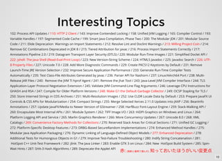 Interesting Topics
102: Process API Updates / 110: HTTP 2 Client / 143: Improve Contended Locking / 158: Uniﬁed JVM Logging / 165: Compiler Control / 193:
Variable Handles / 197: Segmented Code Cache / 199: Smart Java Compilation, Phase Two / 200: The Modular JDK / 201: Modular Source
Code / 211: Elide Deprecation Warnings on Import Statements / 212: Resolve Lint and Doclint Warnings / 213: Milling Project Coin / 214:
Remove GC Combinations Deprecated in JDK 8 / 215: Tiered Attribution for javac / 216: Process Import Statements Correctly / 217:
Annotations Pipeline 2.0 / 219: Datagram Transport Layer Security (DTLS) / 220: Modular Run-Time Images / 221: Simpliﬁed Doclet API /
222: jshell: The Java Shell (Read-Eval-Print Loop) / 223: New Version-String Scheme / 224: HTML5 Javadoc / 225: Javadoc Search / 226: UTF-
8 Property Files / 227: Unicode 7.0 / 228: Add More Diagnostic Commands / 229: Create PKCS12 Keystores by Default / 231: Remove
Launch-Time JRE Version Selection / 232: Improve Secure Application Performance / 233: Generate Run-Time Compiler Tests
Automatically / 235: Test Class-File Attributes Generated by javac / 236: Parser API for Nashorn / 237: Linux/AArch64 Port / 238: Multi-
Release JAR Files / 240: Remove the JVM TI hprof Agent / 241: Remove the jhat Tool / 243: Java-Level JVM Compiler Interface / 244: TLS
Application-Layer Protocol Negotiation Extension / 245: Validate JVM Command-Line Flag Arguments / 246: Leverage CPU Instructions for
GHASH and RSA / 247: Compile for Older Platform Versions / 248: Make G1 the Default Garbage Collector / 249: OCSP Stapling for TLS /
250: Store Interned Strings in CDS Archives / 251: Multi-Resolution Images / 252: Use CLDR Locale Data by Default / 253: Prepare JavaFX UI
Controls & CSS APIs for Modularization / 254: Compact Strings / 255: Merge Selected Xerces 2.11.0 Updates into JAXP / 256: BeanInfo
Annotations / 257: Update JavaFX/Media to Newer Version of GStreamer / 258: HarfBuzz Font-Layout Engine / 259: Stack-Walking API /
260: Encapsulate Most Internal APIs / 261: Module System / 262: TIFF Image I/O / 263: HiDPI Graphics on Windows and Linux / 264:
Platform Logging API and Service / 265: Marlin Graphics Renderer / 266: More Concurrency Updates / 267: Unicode 8.0 / 268: XML
Catalogs / 269: Convenience Factory Methods for Collections / 270: Reserved Stack Areas for Critical Sections / 271: Uniﬁed GC Logging /
272: Platform-Speciﬁc Desktop Features / 273: DRBG-Based SecureRandom Implementations / 274: Enhanced Method Handles / 275:
Modular Java Application Packaging / 276: Dynamic Linking of Language-Deﬁned Object Models / 277: Enhanced Deprecation / 278:
Additional Tests for Humongous Objects in G1 / 279: Improve Test-Failure Troubleshooting / 280: Indify String Concatenation / 281:
HotSpot C++ Unit-Test Framework / 282: jlink: The Java Linker / 283: Enable GTK 3 on Linux / 284: New HotSpot Build System / 285: Spin-
Wait Hints / 287: SHA-3 Hash Algorithms / 289: Deprecate the Applet API
: ( )
10
 