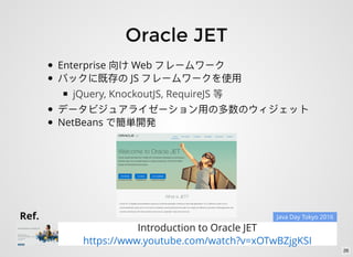 Oracle JET
Enterprise Web
JS
jQuery, KnockoutJS, RequireJS
NetBeans
Ref.
Introduction to Oracle JET
https://www.youtube.com/watch?v=xOTwBZjgKSI
Java Day Tokyo 2016
26
 