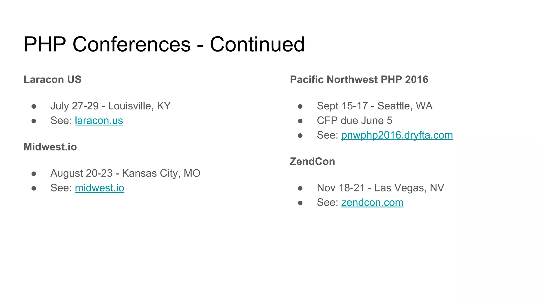 PHP Conferences - Continued
Laracon US
● July 27-29 - Louisville, KY
● See: laracon.us
Midwest.io
● August 20-23 - Kansas City, MO
● See: midwest.io
Pacific Northwest PHP 2016
● Sept 15-17 - Seattle, WA
● CFP due June 5
● See: pnwphp2016.dryfta.com
ZendCon
● Nov 18-21 - Las Vegas, NV
● See: zendcon.com
 