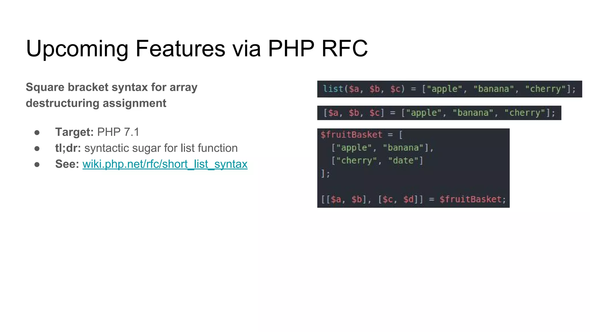 Upcoming Features via PHP RFC
Square bracket syntax for array
destructuring assignment
● Target: PHP 7.1
● tl;dr: syntactic sugar for list function
● See: wiki.php.net/rfc/short_list_syntax
 