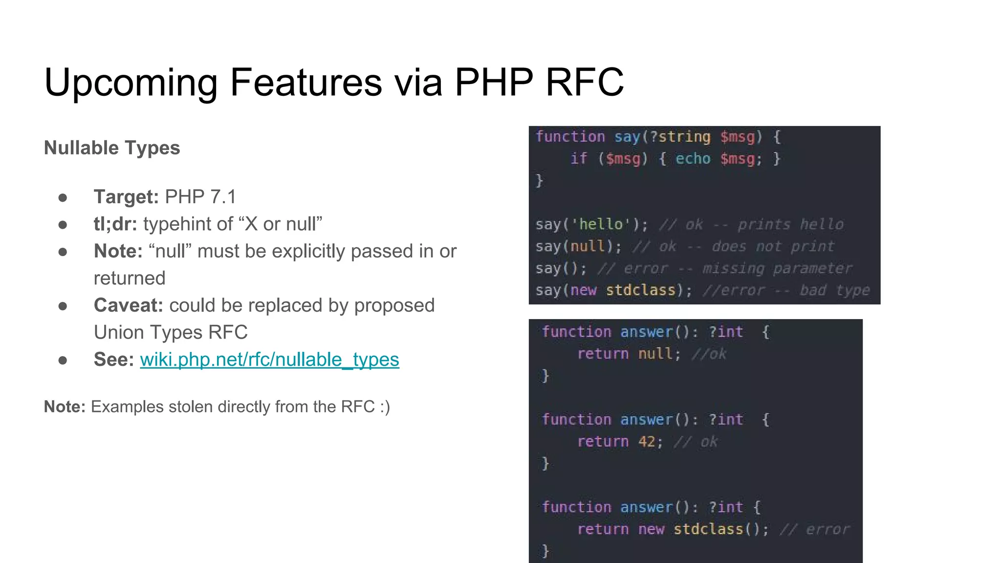 Upcoming Features via PHP RFC
Nullable Types
● Target: PHP 7.1
● tl;dr: typehint of “X or null”
● Note: “null” must be explicitly passed in or
returned
● Caveat: could be replaced by proposed
Union Types RFC
● See: wiki.php.net/rfc/nullable_types
Note: Examples stolen directly from the RFC :)
 