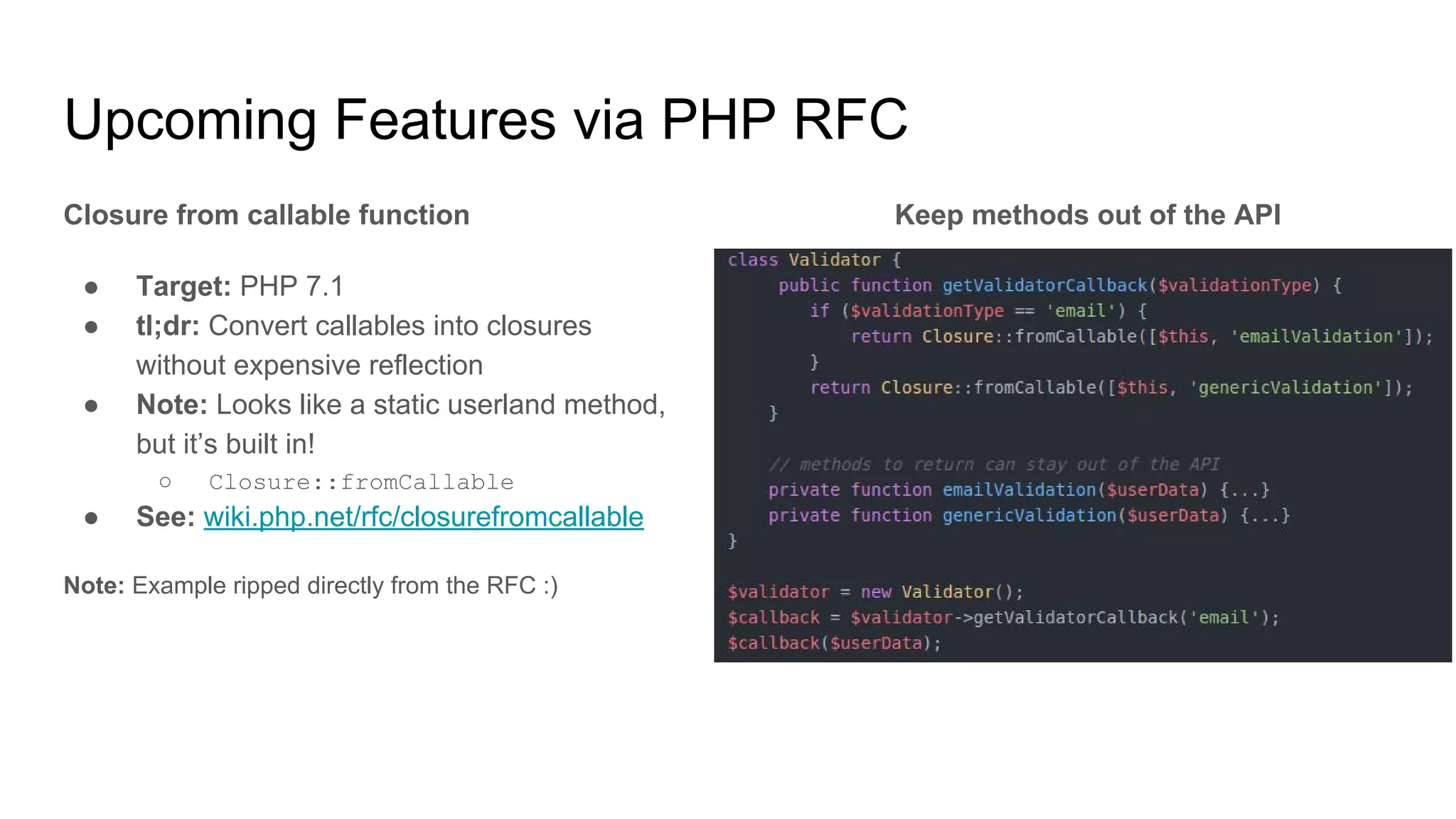Upcoming Features via PHP RFC
Closure from callable function
● Target: PHP 7.1
● tl;dr: Convert callables into closures
without expensive reflection
● Note: Looks like a static userland method,
but it’s built in!
○ Closure::fromCallable
● See: wiki.php.net/rfc/closurefromcallable
Note: Example ripped directly from the RFC :)
Keep methods out of the API
 
