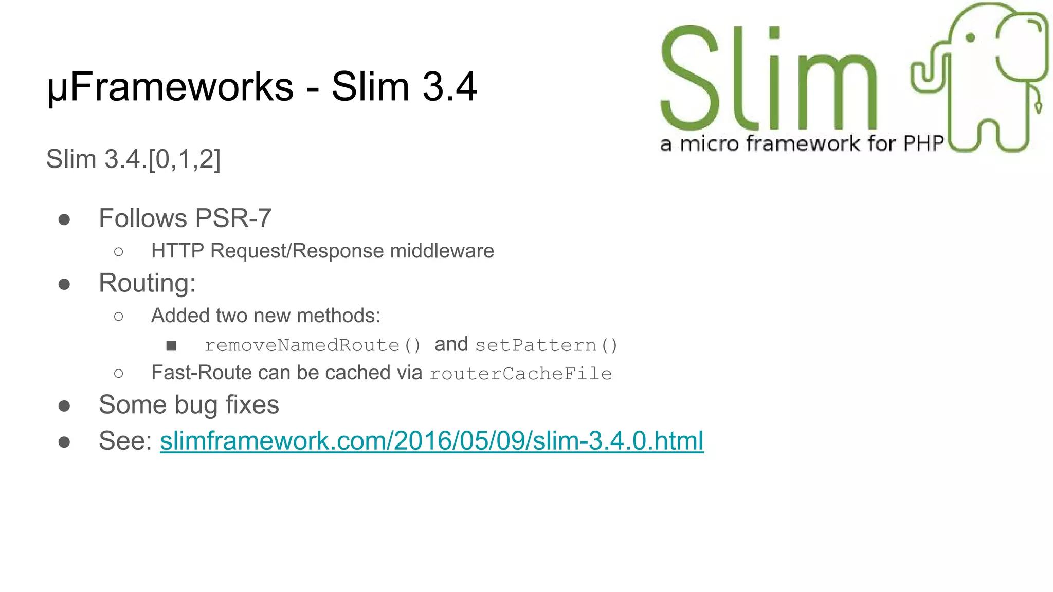 μFrameworks - Slim 3.4
Slim 3.4.[0,1,2]
● Follows PSR-7
○ HTTP Request/Response middleware
● Routing:
○ Added two new methods:
■ removeNamedRoute() and setPattern()
○ Fast-Route can be cached via routerCacheFile
● Some bug fixes
● See: slimframework.com/2016/05/09/slim-3.4.0.html
 