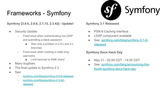 Frameworks - Symfony
Symfony [3.0.6, 2.8.6, 2.7.13, 2.3.42] - Update!
● Security Update
○ Fixed issue when authenticating via LDAP
and submitting a blank password
■ Was only a problem in 2.8.x and 3.x
branches
○ Fixed issue when creating a really long
username
■ Limit hard-set to 4096 chars!
● Many bugfixes
● The final update to Symfony 2.3
● See:
○ symfony.com/blog/symfony-3-0-6-released
○ symfony.com/blog/symfony-2-3-42-
released
Symfony 3.1 Released
● PSR-6 Caching interface
● LDAP component available
● See: symfony.com/blog/symfony-3-1-0-
released
Symfony Docs Hack Day
● May 21 - 02:00 CDT - 14:00 CDT
● See: symfony.com/blog/announcing-the-
fourth-symfony-docs-hack-day
 