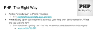 PHP: The Right Way
● Added “Cloudways” to PaaS Providers
○ See: phptherightway.com/#php_paas_providers
● Note: Every open-source project can use your help with documentation. What
are you waiting for?
○ See: NomadPHP Lightning Talk: “Your First PR: How to Contribute to Open-Source Projects”
■ youtu.be/a5foPCInZZ0
 