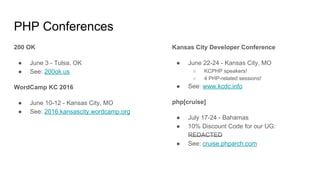 PHP Conferences
200 OK
● June 3 - Tulsa, OK
● See: 200ok.us
WordCamp KC 2016
● June 10-12 - Kansas City, MO
● See: 2016.kansascity.wordcamp.org
Kansas City Developer Conference
● June 22-24 - Kansas City, MO
○ KCPHP speakers!
○ 4 PHP-related sessions!
● See: www.kcdc.info
php[cruise]
● July 17-24 - Bahamas
● 10% Discount Code for our UG:
REDACTED
● See: cruise.phparch.com
 