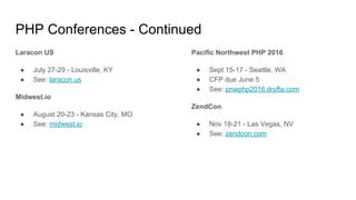 PHP Conferences - Continued
Laracon US
● July 27-29 - Louisville, KY
● See: laracon.us
Midwest.io
● August 20-23 - Kansas City, MO
● See: midwest.io
Pacific Northwest PHP 2016
● Sept 15-17 - Seattle, WA
● CFP due June 5
● See: pnwphp2016.dryfta.com
ZendCon
● Nov 18-21 - Las Vegas, NV
● See: zendcon.com
 