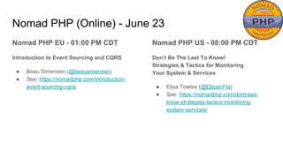 Nomad PHP (Online) - June 23
Nomad PHP EU - 01:00 PM CDT
Introduction to Event Sourcing and CQRS
● Beau Simensen (@beausimensen)
● See: https://nomadphp.com/introduction-
event-sourcing-cqrs/
Nomad PHP US - 08:00 PM CDT
Don’t Be The Last To Know!
Strategies & Tactics for Monitoring
Your System & Services
● Elisa Towbis (@ElisaInFla)
● See: https://nomadphp.com/dont-last-
know-strategies-tactics-monitoring-
system-services/
 