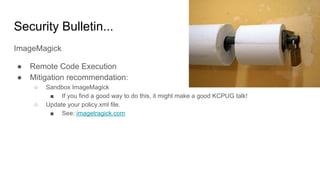 Security Bulletin...
ImageMagick
● Remote Code Execution
● Mitigation recommendation:
○ Sandbox ImageMagick
■ If you find a good way to do this, it might make a good KCPUG talk!
○ Update your policy.xml file.
■ See: imagetragick.com
 