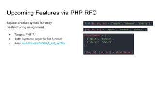 Upcoming Features via PHP RFC
Square bracket syntax for array
destructuring assignment
● Target: PHP 7.1
● tl;dr: syntactic sugar for list function
● See: wiki.php.net/rfc/short_list_syntax
 