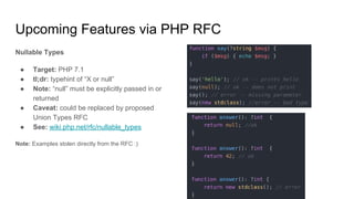 Upcoming Features via PHP RFC
Nullable Types
● Target: PHP 7.1
● tl;dr: typehint of “X or null”
● Note: “null” must be explicitly passed in or
returned
● Caveat: could be replaced by proposed
Union Types RFC
● See: wiki.php.net/rfc/nullable_types
Note: Examples stolen directly from the RFC :)
 
