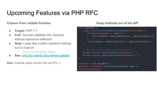 Upcoming Features via PHP RFC
Closure from callable function
● Target: PHP 7.1
● tl;dr: Convert callables into closures
without expensive reflection
● Note: Looks like a static userland method,
but it’s built in!
○ Closure::fromCallable
● See: wiki.php.net/rfc/closurefromcallable
Note: Example ripped directly from the RFC :)
Keep methods out of the API
 