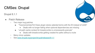 CMSes: Drupal
Drupal 8.1.1
● Patch Release
○ Two major bug patches
■ “TaxonomyIndexTid Views plugin stores selected terms with the ID instead of UUID”
● Deals with no longer failing when optional dependencies are missing
■ “url.path cache context for breadcrumbs is unnecessarily granular”
● Deals with breadcrumbs getting created for paths without a route
○ Many minor updates
○ See:www.drupal.org/project/drupal/releases/8-1-1
 