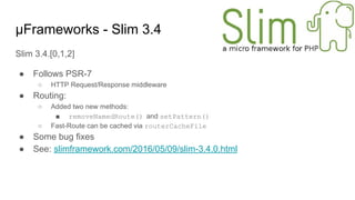 μFrameworks - Slim 3.4
Slim 3.4.[0,1,2]
● Follows PSR-7
○ HTTP Request/Response middleware
● Routing:
○ Added two new methods:
■ removeNamedRoute() and setPattern()
○ Fast-Route can be cached via routerCacheFile
● Some bug fixes
● See: slimframework.com/2016/05/09/slim-3.4.0.html
 