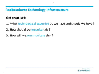 Radboudumc Technology Infrastructure
Get organised:
1. What technological expertise do we have and should we have ?
2. How should we organise this ?
3. How will we communicate this ?
6
6
 
