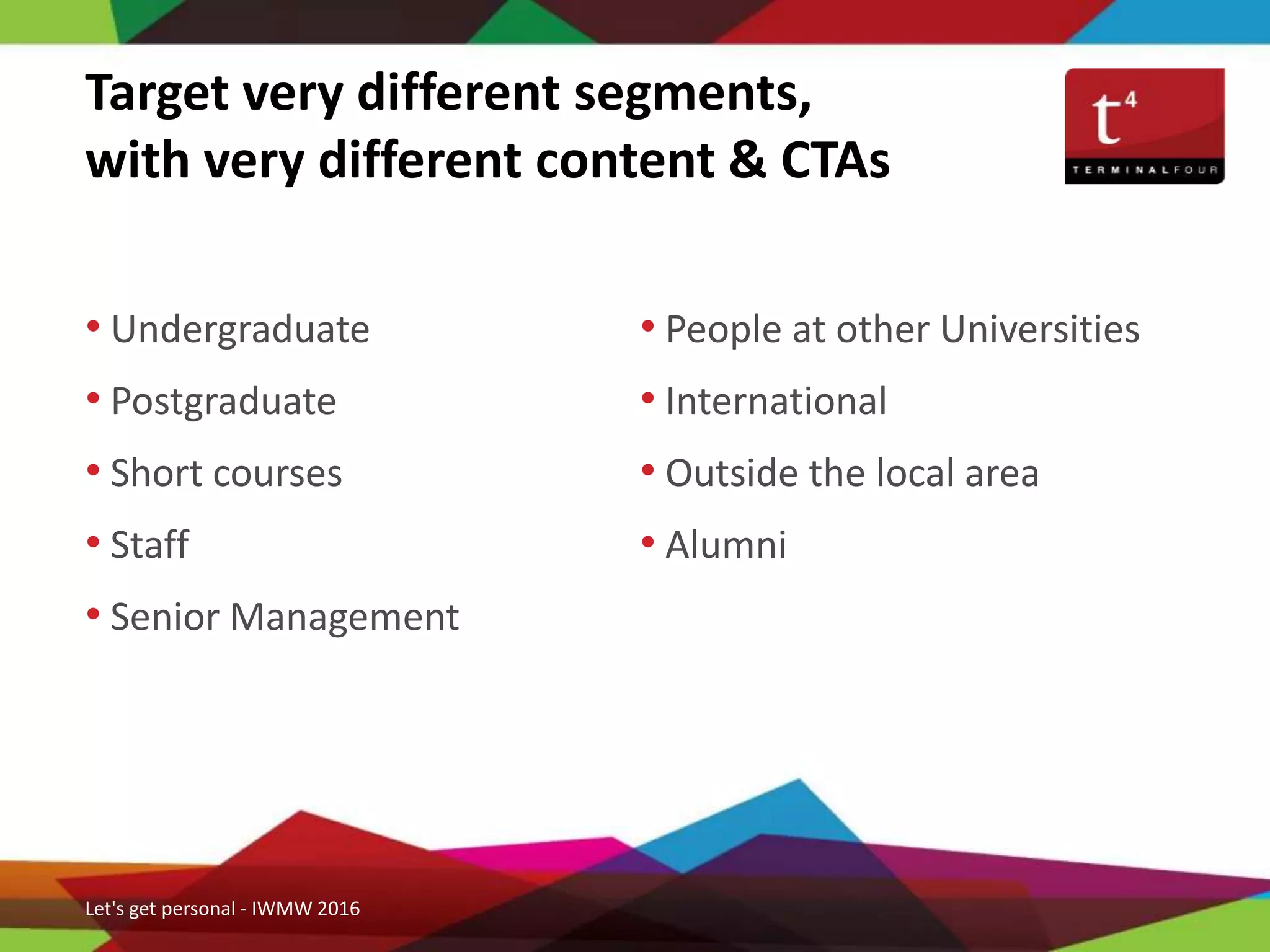 Target very different segments,
with very different content & CTAs
• Undergraduate
• Postgraduate
• Short courses
• Staff
• Senior Management
Let's get personal - IWMW 2016
• People at other Universities
• International
• Outside the local area
• Alumni
 