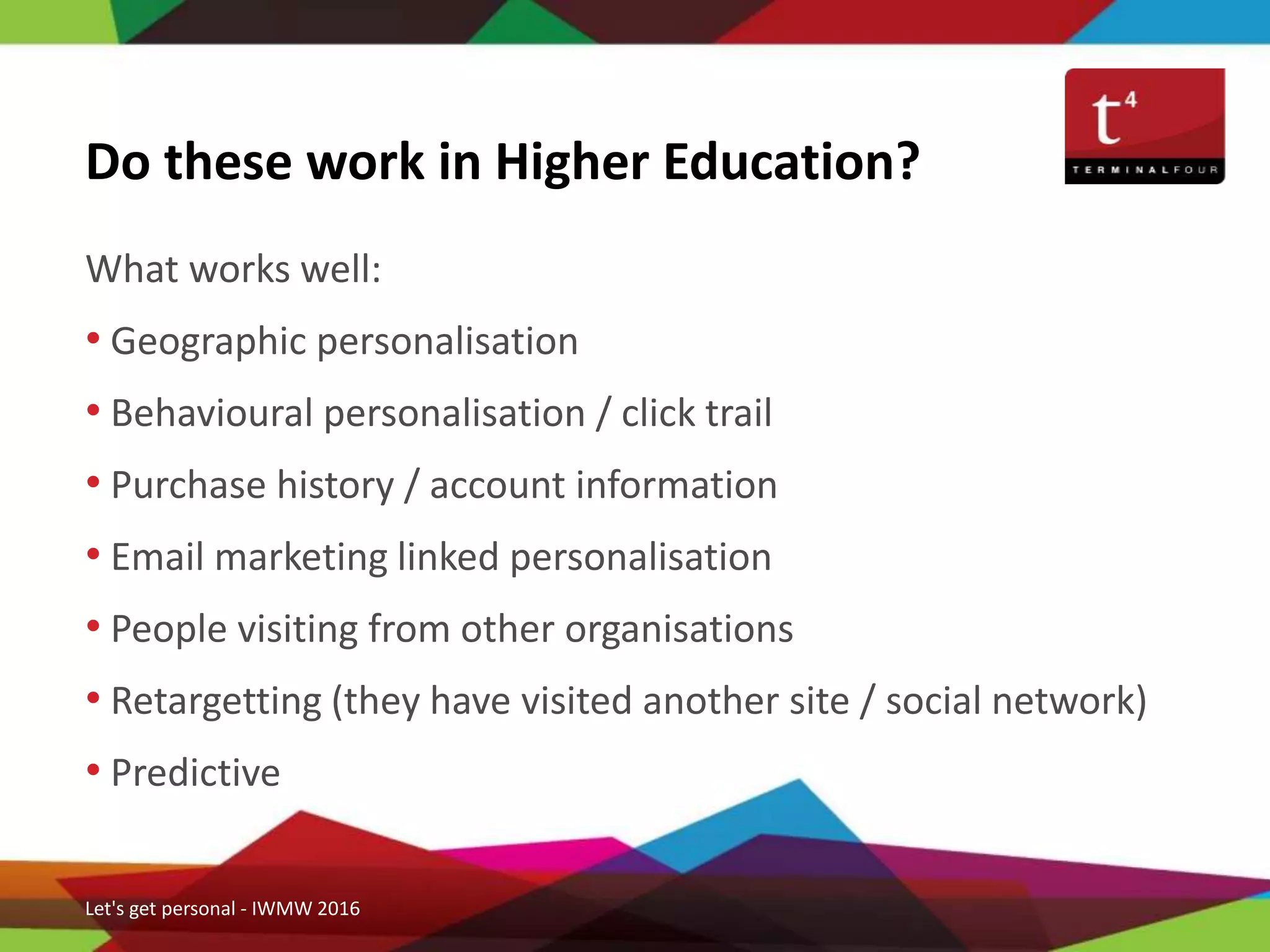 What works well:
• Geographic personalisation
• Behavioural personalisation / click trail
• Purchase history / account information
• Email marketing linked personalisation
• People visiting from other organisations
• Retargetting (they have visited another site / social network)
• Predictive
Do these work in Higher Education?
Let's get personal - IWMW 2016
 