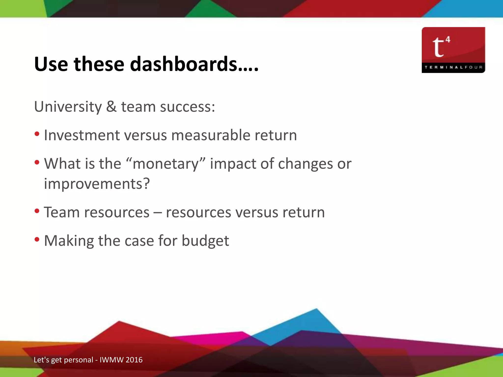 University & team success:
• Investment versus measurable return
• What is the “monetary” impact of changes or
improvements?
• Team resources – resources versus return
• Making the case for budget
Use these dashboards….
Let's get personal - IWMW 2016
 