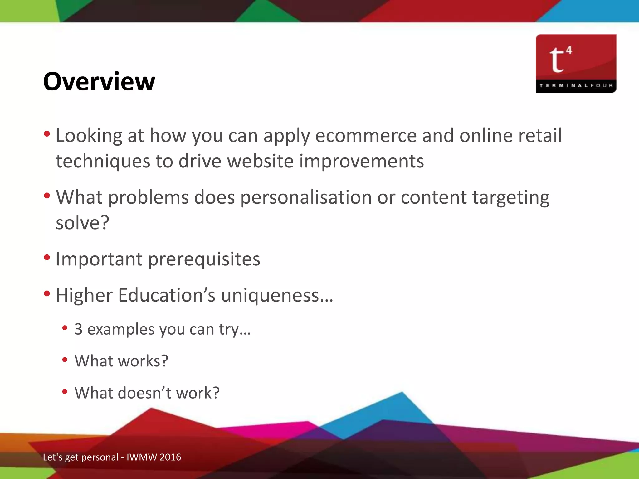 • Looking at how you can apply ecommerce and online retail
techniques to drive website improvements
• What problems does personalisation or content targeting
solve?
• Important prerequisites
• Higher Education’s uniqueness…
• 3 examples you can try…
• What works?
• What doesn’t work?
Overview
Let's get personal - IWMW 2016
 