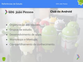 Referências de Estudo GDG João Pessoa
Club do Android
● Organização em equipes;
● Grupos de estudo;
● Desenvolvimento de apps;
● Workshops e Meetups;
● Compartilhamento de conhecimento.
 