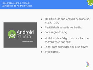 Preparação para o Android
Vantagens do Android Studio
● IDE Oficial de app Android baseado no
IntelliJ IDEA;
● Flexibilidade baseada no Gradle;
● Construção do apk;
● Modelos de código que auxiliam na
padronização dos app;
● Editor com capacidade de drop-down;
● entre outros...
 