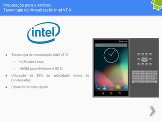 Preparação para o Android
Tecnologia de Virtualização Intel VT-X
● Tecnologia de virtualização Intel VT-X;
○ KVM para Linux;
○ HAXM para Windows e OS X;
● Utilização de 80% da velocidade nativa do
processador;
● Emulador 5x mais rápido.
 