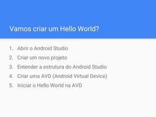 Vamos criar um Hello World?
1. Abrir o Android Studio
2. Criar um novo projeto
3. Entender a estrutura do Android Studio
4. Criar uma AVD (Android Virtual Device)
5. Iniciar o Hello World na AVD
 