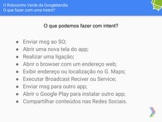 O Robozinho Verde da Googlelandia
O que fazer com uma Intent?
O que podemos fazer com intent?
● Enviar msg ao SO;
● Abrir uma nova tela do app;
● Realizar uma ligação;
● Abrir o browser com um endereço web;
● Exibir endereço ou localização no G. Maps;
● Executar Broadcast Reciver ou Service;
● Enviar msg para outro app;
● Abrir o Google Play para instalar outro app;
● Compartilhar conteúdos nas Redes Sociais.
 