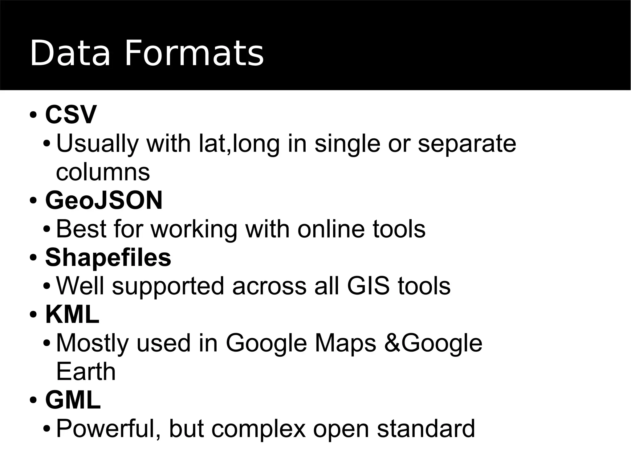 Data Formats
● CSV
● Usually with lat,long in single or separate
columns
● GeoJSON
● Best for working with online tools
● Shapefiles
● Well supported across all GIS tools
● KML
● Mostly used in Google Maps &Google
Earth
● GML
● Powerful, but complex open standard
 