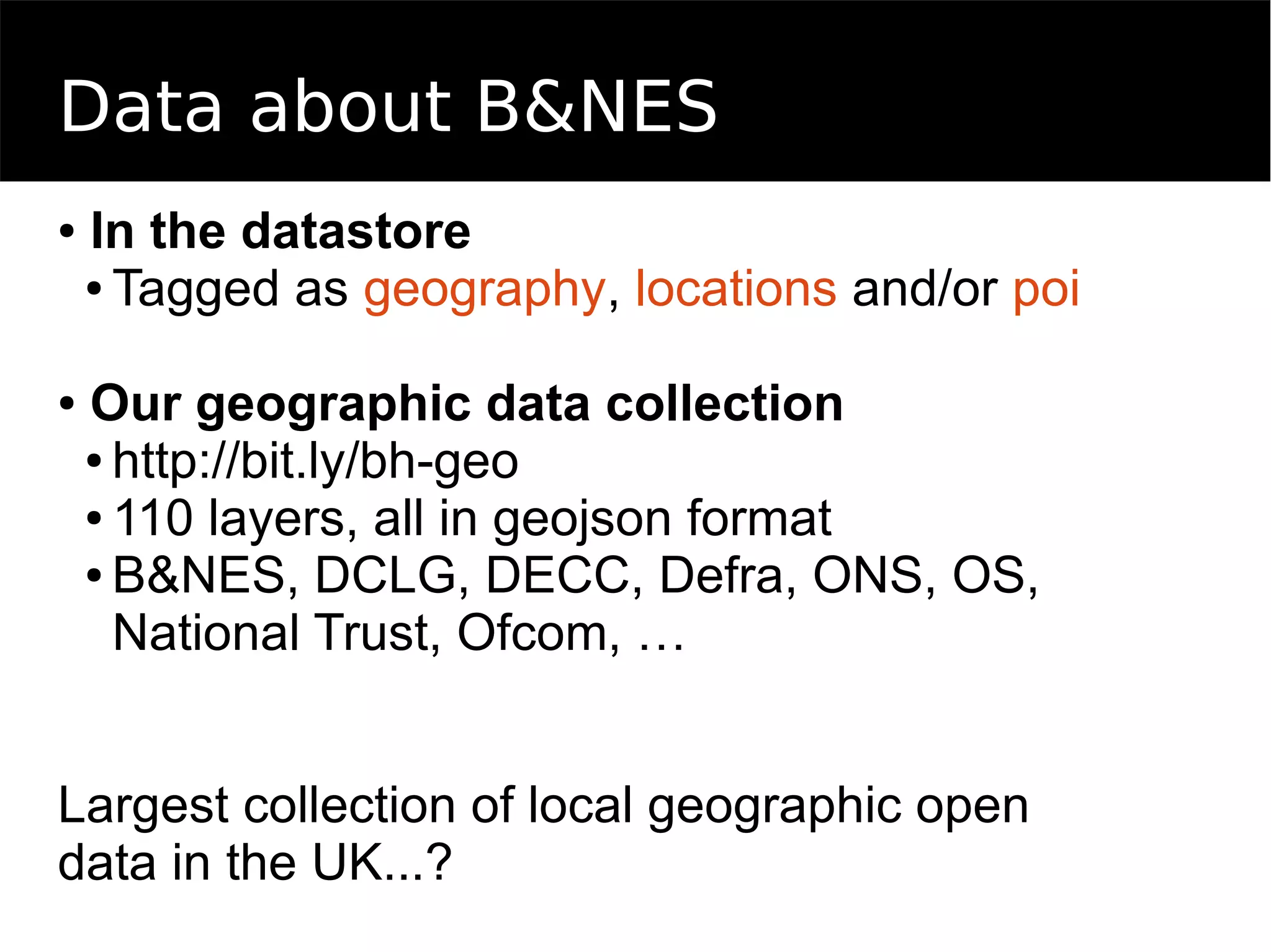 Data about B&NES
● In the datastore
● Tagged as geography, locations and/or poi
● Our geographic data collection
● http://bit.ly/bh-geo
● 110 layers, all in geojson format
● B&NES, DCLG, DECC, Defra, ONS, OS,
National Trust, Ofcom, …
Largest collection of local geographic open
data in the UK...?
 