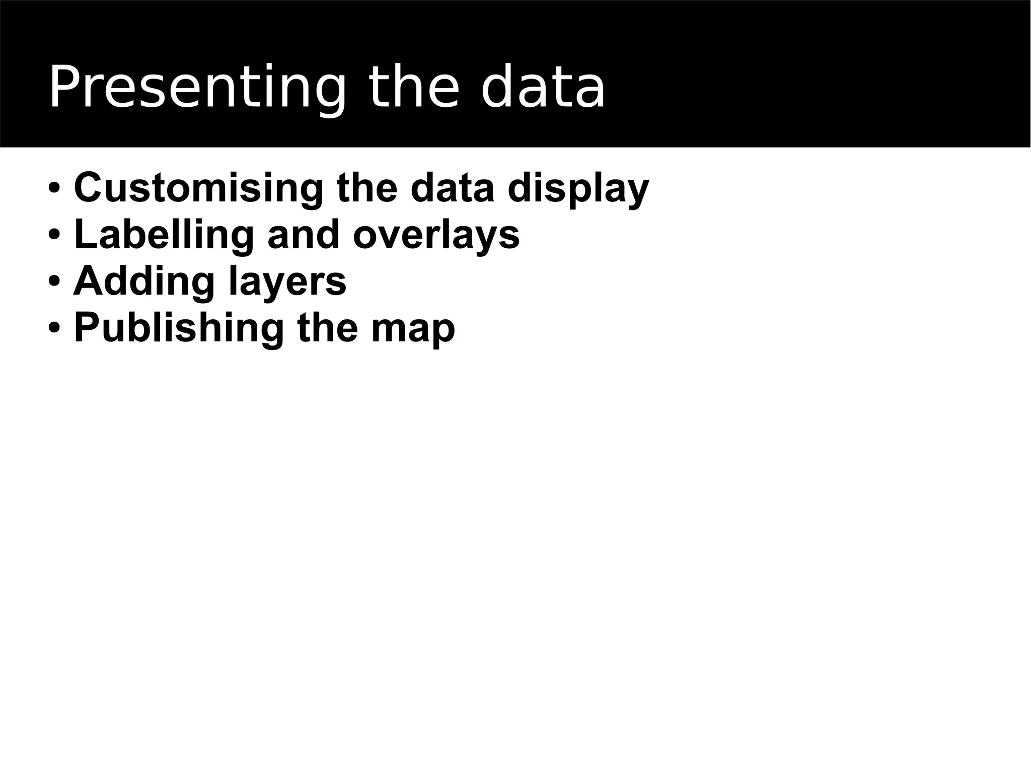 Presenting the data
● Customising the data display
● Labelling and overlays
● Adding layers
● Publishing the map
 