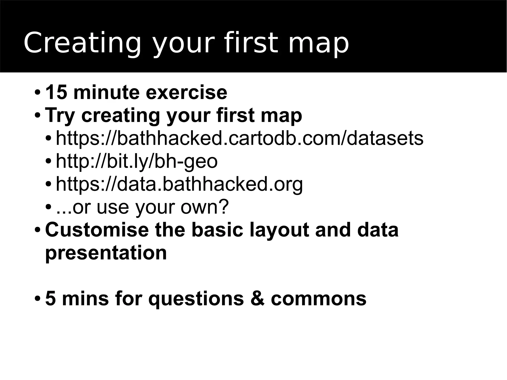 Creating your first map
● 15 minute exercise
● Try creating your first map
● https://bathhacked.cartodb.com/datasets
● http://bit.ly/bh-geo
● https://data.bathhacked.org
● ...or use your own?
● Customise the basic layout and data
presentation
● 5 mins for questions & commons
 