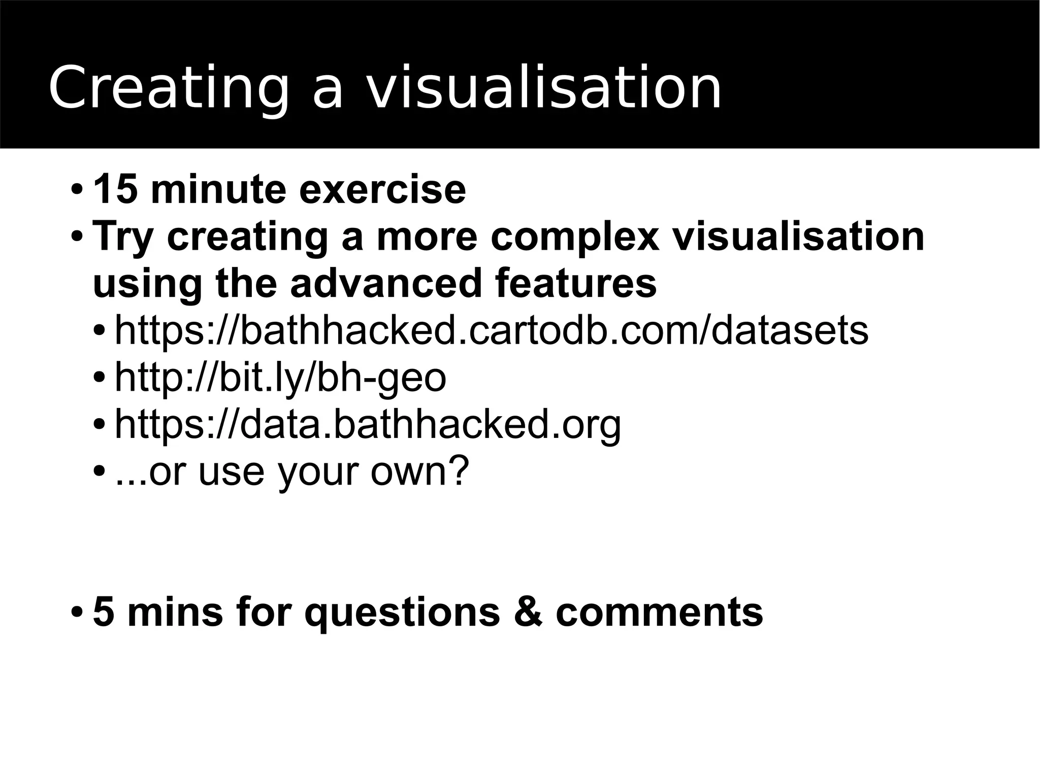 Creating a visualisation
● 15 minute exercise
● Try creating a more complex visualisation
using the advanced features
● https://bathhacked.cartodb.com/datasets
● http://bit.ly/bh-geo
● https://data.bathhacked.org
● ...or use your own?
● 5 mins for questions & comments
 