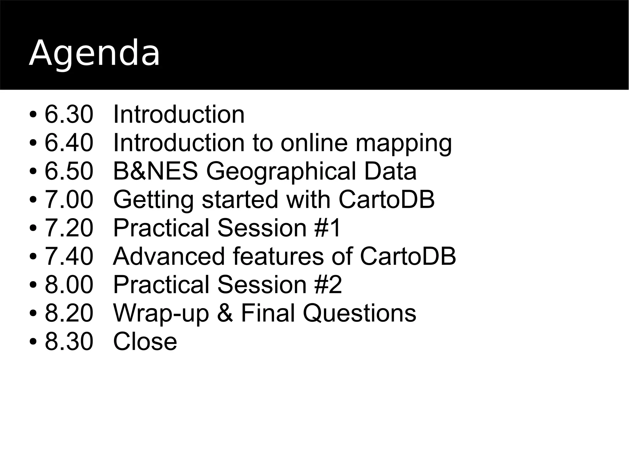 Agenda
● 6.30 Introduction
● 6.40 Introduction to online mapping
● 6.50 B&NES Geographical Data
● 7.00 Getting started with CartoDB
● 7.20 Practical Session #1
● 7.40 Advanced features of CartoDB
● 8.00 Practical Session #2
● 8.20 Wrap-up & Final Questions
● 8.30 Close
 
