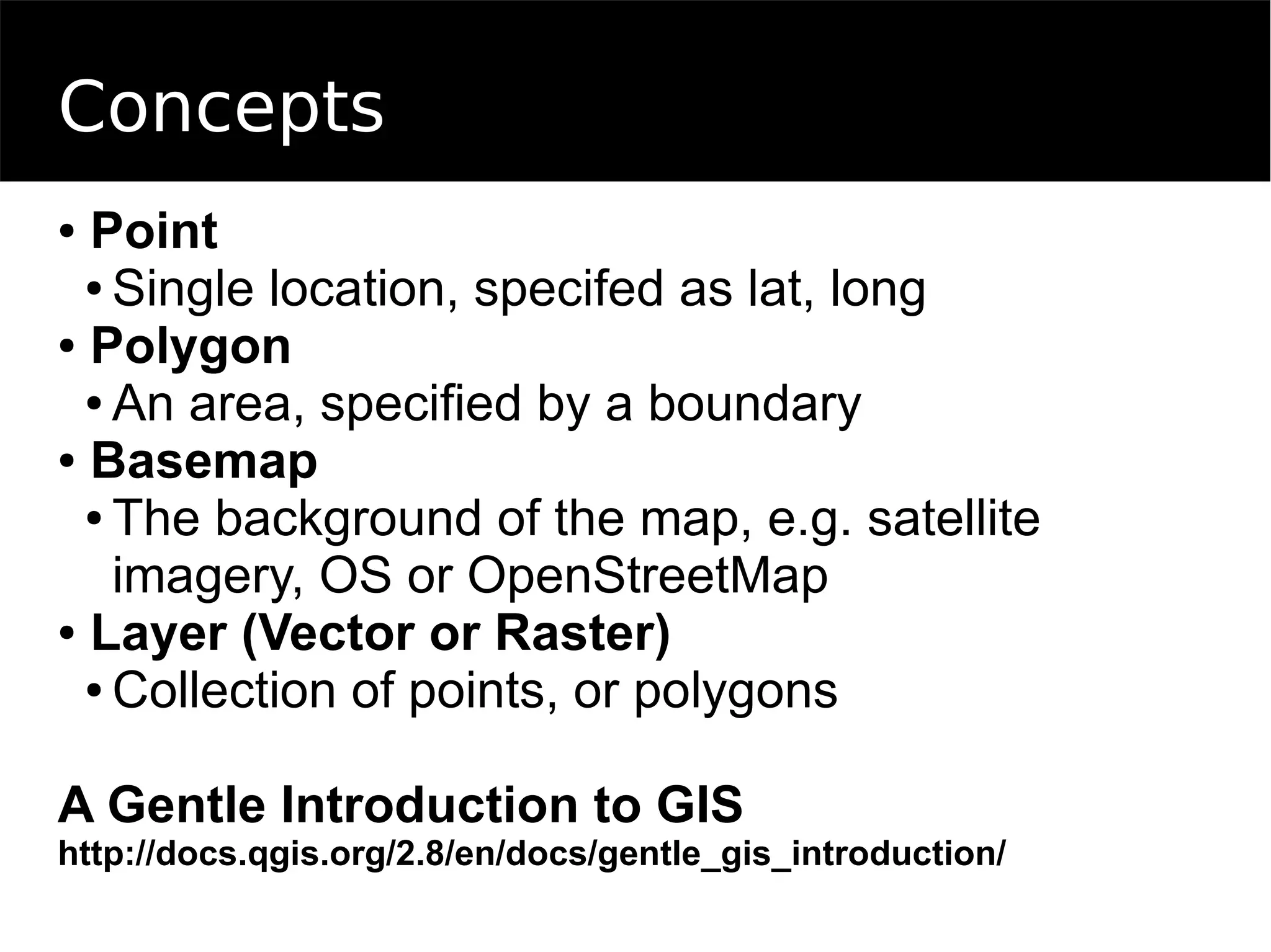 Concepts
● Point
● Single location, specifed as lat, long
● Polygon
● An area, specified by a boundary
● Basemap
● The background of the map, e.g. satellite
imagery, OS or OpenStreetMap
● Layer (Vector or Raster)
● Collection of points, or polygons
A Gentle Introduction to GIS
http://docs.qgis.org/2.8/en/docs/gentle_gis_introduction/
 