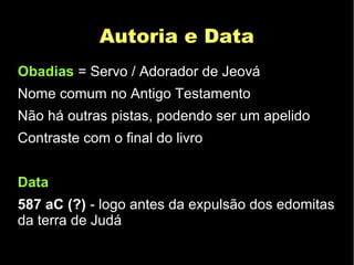 Autoria e DataAutoria e Data
Obadias = Servo / Adorador de Jeová
Nome comum no Antigo Testamento
Não há outras pistas, podendo ser um apelido
Contraste com o final do livro
Data
587 aC (?) - logo antes da expulsão dos edomitas
da terra de Judá
 