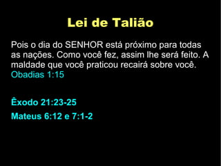 Lei de TaliãoLei de Talião
Pois o dia do SENHOR está próximo para todas
as nações. Como você fez, assim lhe será feito. A
maldade que você praticou recairá sobre você.
Obadias 1:15
Êxodo 21:23-25
Mateus 6:12 e 7:1-2
 