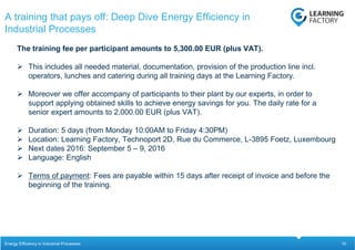 10
The training fee per participant amounts to 5,300.00 EUR (plus VAT).
 This includes all needed material, documentation, provision of the production line incl.
operators, lunches and catering during all training days at the Learning Factory.
 Moreover we offer accompany of participants to their plant by our experts, in order to
support applying obtained skills to achieve energy savings for you. The daily rate for a
senior expert amounts to 2,000.00 EUR (plus VAT).
 Duration: 5 days (from Monday 10:00AM to Friday 4:30PM)
 Location: Learning Factory, Technoport 2D, Rue du Commerce, L-3895 Foetz, Luxembourg
 Next dates 2016: September 5 – 9, 2016
 Language: English
 Terms of payment: Fees are payable within 15 days after receipt of invoice and before the
beginning of the training.
A training that pays off: Deep Dive Energy Efficiency in
Industrial Processes
Energy Efficiency in Industrial Processes
 