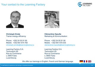 15
Your contact to the Learning Factory
A real factory to experience cost savings in industrial processes.
Christoph Emde
Trainer energy efficiency
Phone: +352 24 55 91 90
Mobile: +352 691 674 700
christoph.emde@learningfactory.lu
Learning Factory S.A.
Technoport 2D
Rue du Commerce
L-3895 Foetz
Luxembourg
Clémentine Hyeulle
Marketing & Kommunikation
Phone: +352 24 55 91 90
Mobile: +352 691 670 035
clementine.hyeulle@learningfactory.lu
Learning Factory S.A.
Technoport 2D
Rue du Commerce
L-3895 Foetz
Luxembourg
We offer our trainings in English, French and German language.
 