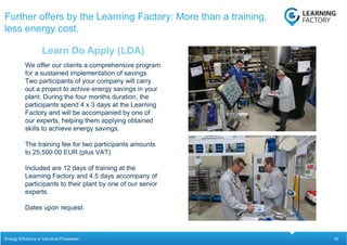 16
We offer our clients a comprehensive program
for a sustained implementation of savings.
Two participants of your company will carry
out a project to achive energy savings in your
plant. During the four months duration, the
participants spend 4 x 3 days at the Learning
Factory and will be accompanied by one of
our experts, helping them applying obtained
skills to achieve energy savings.
The training fee for two participants amounts
to 25,500.00 EUR (plus VAT)
Included are 12 days of training at the
Learning Factory and 4.5 days accompany of
participants to their plant by one of our senior
experts.
Dates upon request.
Learn Do Apply (LDA)
Further offers by the Learning Factory: More than a training,
less energy cost.
Energy Efficiency in Industrial Processes
 