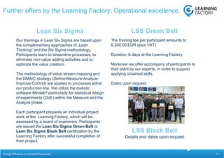 17
Our trainings in Lean Six Sigma are based upon
the complementary approaches of „Lean
Thinking“ and the Six Sigma methodology.
Participants learn to streamline processes, to
eliminate non-value adding activities and to
optimize the value creation.
The methodology of value stream mapping and
the DMAIC strategy (Define-Measure-Analyze-
Improve-Control) are applied to processes within
our production line. We utilize the statistic
software Minitab® particularly for statistical design
of experiments (DoE) within the Measure and the
Analyze phase.
Each participant prepares an individual project
work at the Learning Factory, which will be
assessed by a board of examiners. Participants
are issued the Lean Six Sigma Green Belt or
Lean Six Sigma Black Belt certification by the
Learning Factory after successful completion of
their project.
The training fee per participant amounts to
6,300.00 EUR (plus VAT)
Duration: 6 days at the Learning Factory
Moreover we offer accompany of participants to
their plant by our experts, in order to support
applying obtained skills.
Dates upon request.
Lean Six Sigma LSS Green Belt
Further offers by the Learning Factory: Operational excellence.
Energy Efficiency in Industrial Processes
Details and dates upon request.
LSS Black Belt
 