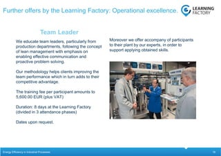 18
We educate team leaders, particularly from
production departments, following the concept
of lean management with emphasis on
enabling effective communication and
proactive problem solving.
Our methodology helps clients improving the
team performance which in turn adds to their
competitive advantage.
The training fee per participant amounts to
5,600.00 EUR (plus VAT)
Duration: 8 days at the Learning Factory
(divided in 3 attendance phases)
Dates upon request.
Team Leader
Further offers by the Learning Factory: Operational excellence.
Energy Efficiency in Industrial Processes
Moreover we offer accompany of participants
to their plant by our experts, in order to
support applying obtained skills.
 