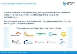 2
Since its foundation in 2013 the Learning Factory helps industrial and commercial
enterprise clients to lower their operational cost and to improve their
competitiveness.
We achieve this goal with a sustained transfer of knowledge in the fields of energy
efficiency and operational excellence.
Your Competitiveness is our mission.
A real factory to experience cost savings in industrial processes.
Founding Members and Shareholders of the Learning Factory:
 