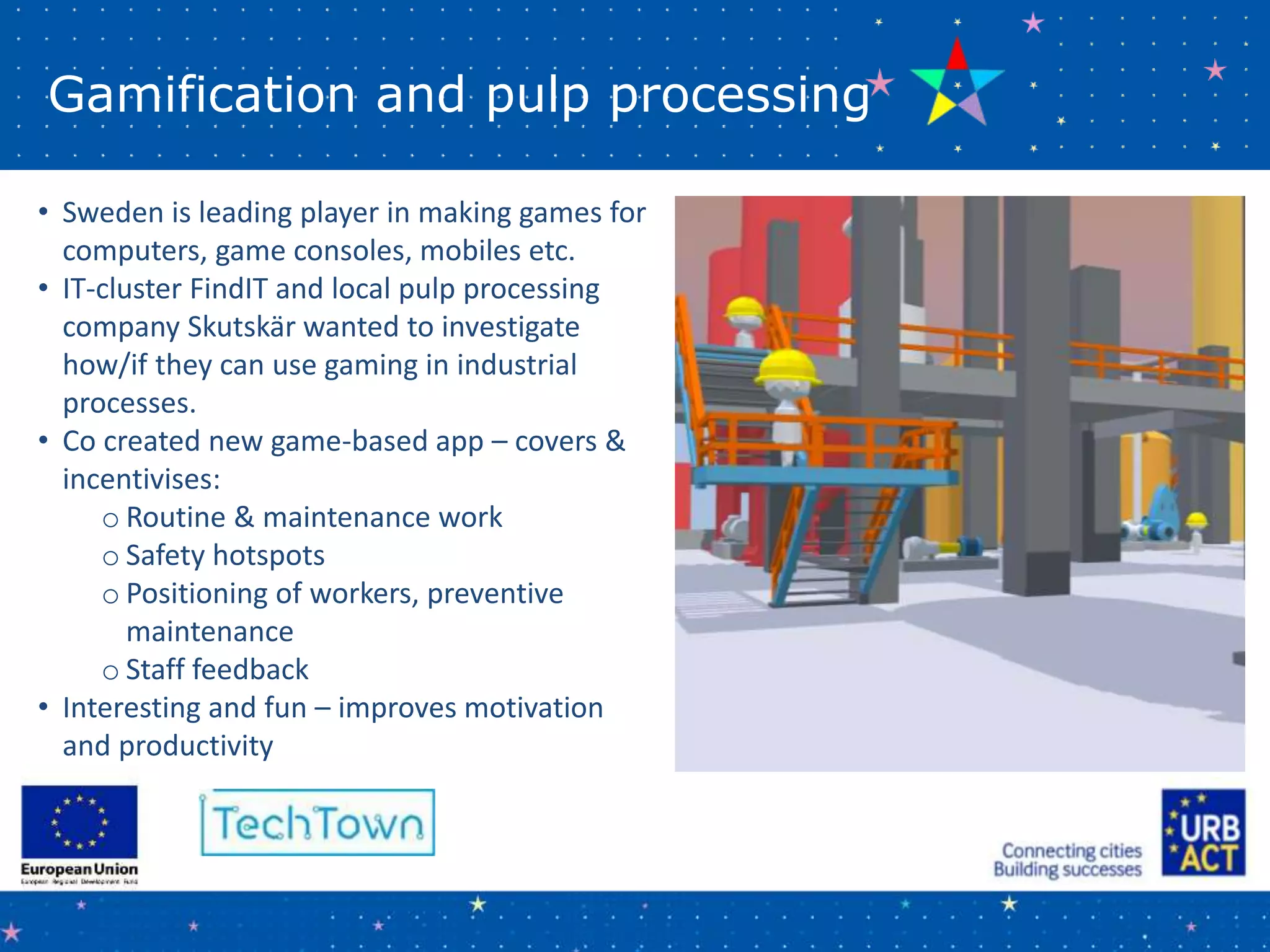 Gamification and pulp processing
• Sweden is leading player in making games for
computers, game consoles, mobiles etc.
• IT-cluster FindIT and local pulp processing
company Skutskär wanted to investigate
how/if they can use gaming in industrial
processes.
• Co created new game-based app – covers &
incentivises:
o Routine & maintenance work
o Safety hotspots
o Positioning of workers, preventive
maintenance
o Staff feedback
• Interesting and fun – improves motivation
and productivity
 