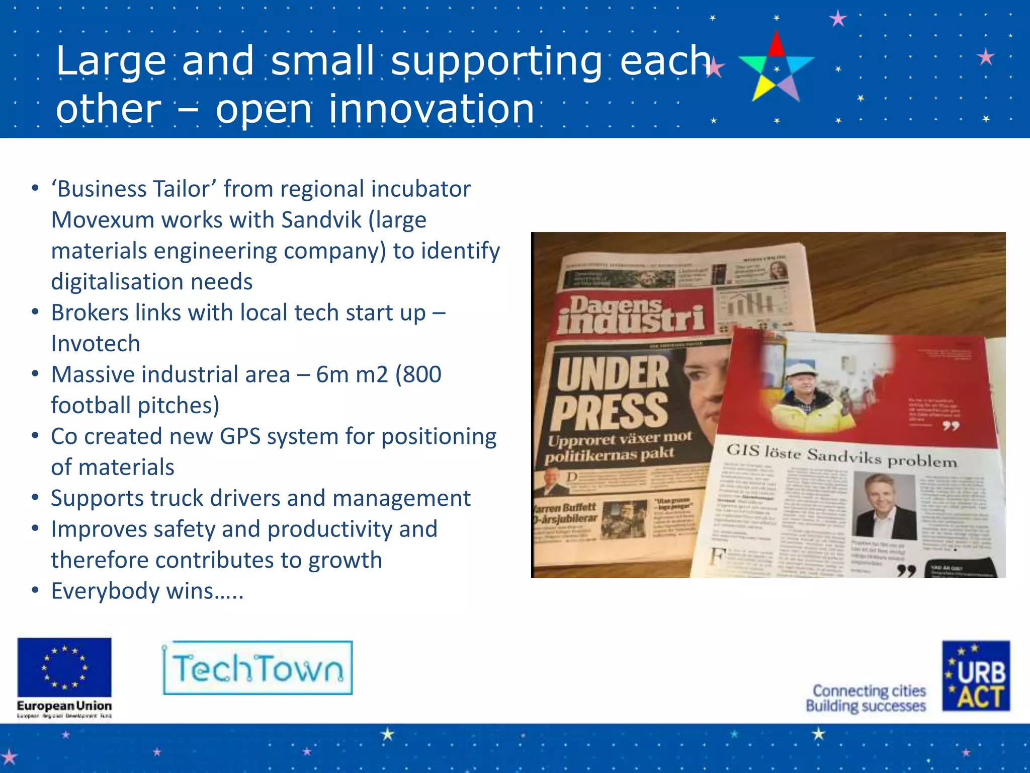 Large and small supporting each
other – open innovation
• ‘Business Tailor’ from regional incubator
Movexum works with Sandvik (large
materials engineering company) to identify
digitalisation needs
• Brokers links with local tech start up –
Invotech
• Massive industrial area – 6m m2 (800
football pitches)
• Co created new GPS system for positioning
of materials
• Supports truck drivers and management
• Improves safety and productivity and
therefore contributes to growth
• Everybody wins…..
 