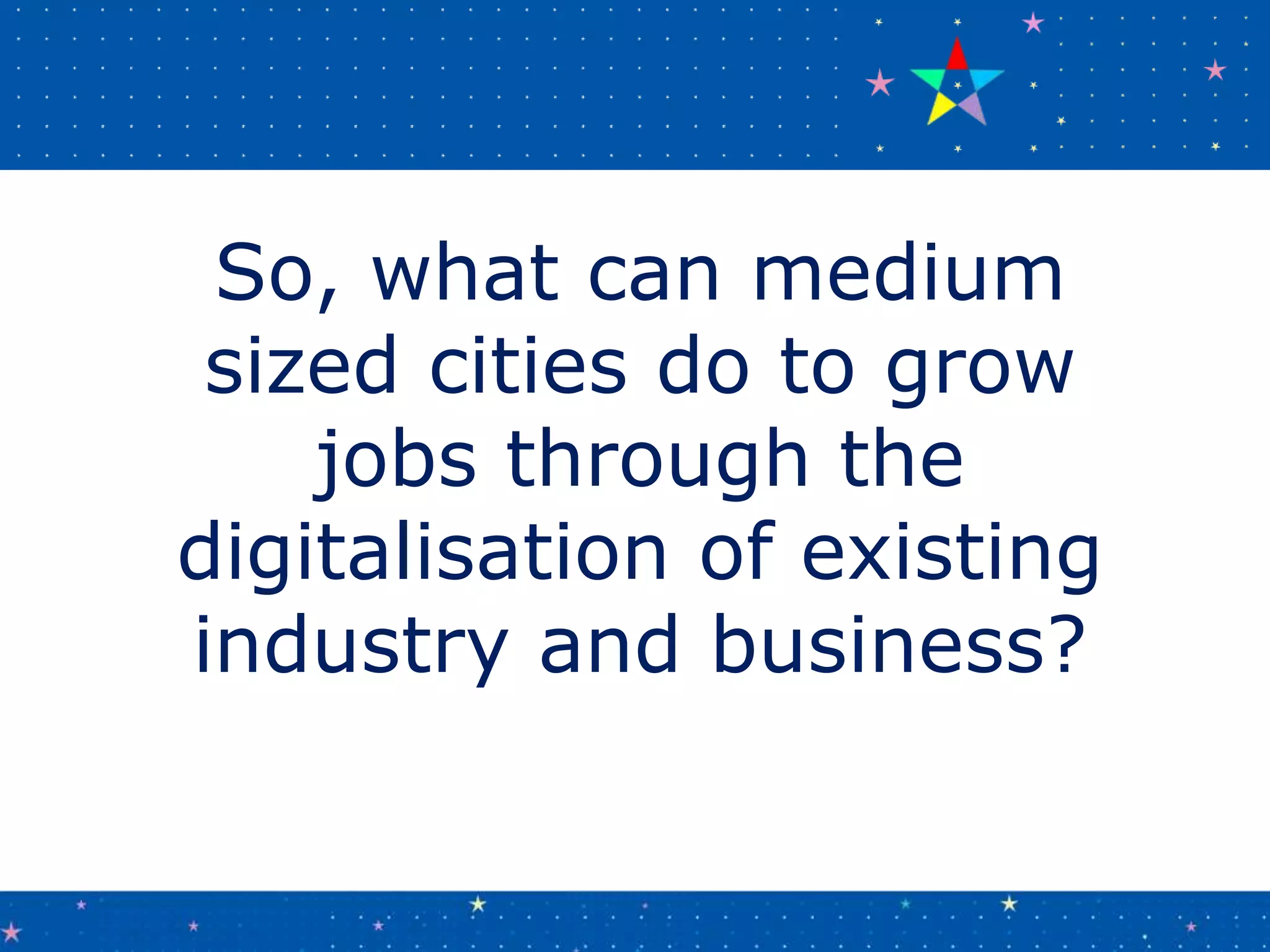 So, what can medium
sized cities do to grow
jobs through the
digitalisation of existing
industry and business?
 