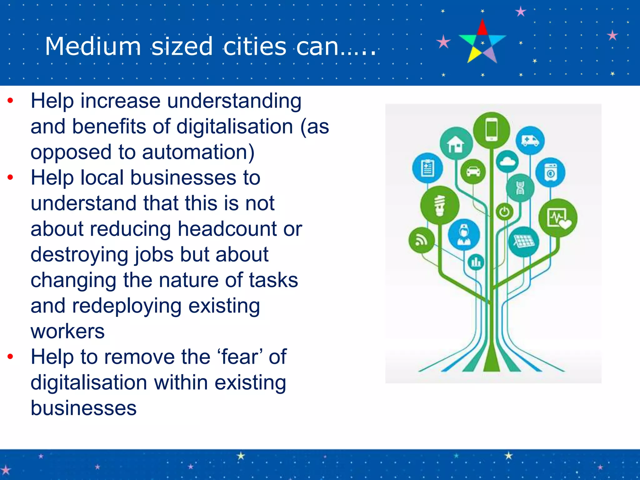 Medium sized cities can…..
• Help increase understanding
and benefits of digitalisation (as
opposed to automation)
• Help local businesses to
understand that this is not
about reducing headcount or
destroying jobs but about
changing the nature of tasks
and redeploying existing
workers
• Help to remove the ‘fear’ of
digitalisation within existing
businesses
 