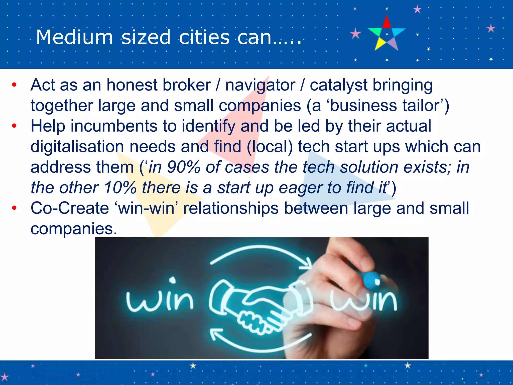 Medium sized cities can…..
• Act as an honest broker / navigator / catalyst bringing
together large and small companies (a ‘business tailor’)
• Help incumbents to identify and be led by their actual
digitalisation needs and find (local) tech start ups which can
address them (‘in 90% of cases the tech solution exists; in
the other 10% there is a start up eager to find it’)
• Co-Create ‘win-win’ relationships between large and small
companies.
 